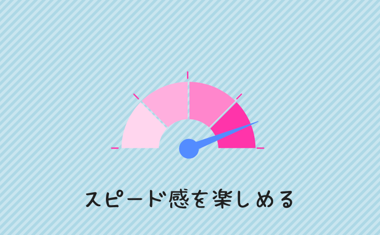 スピード感を楽しめる
